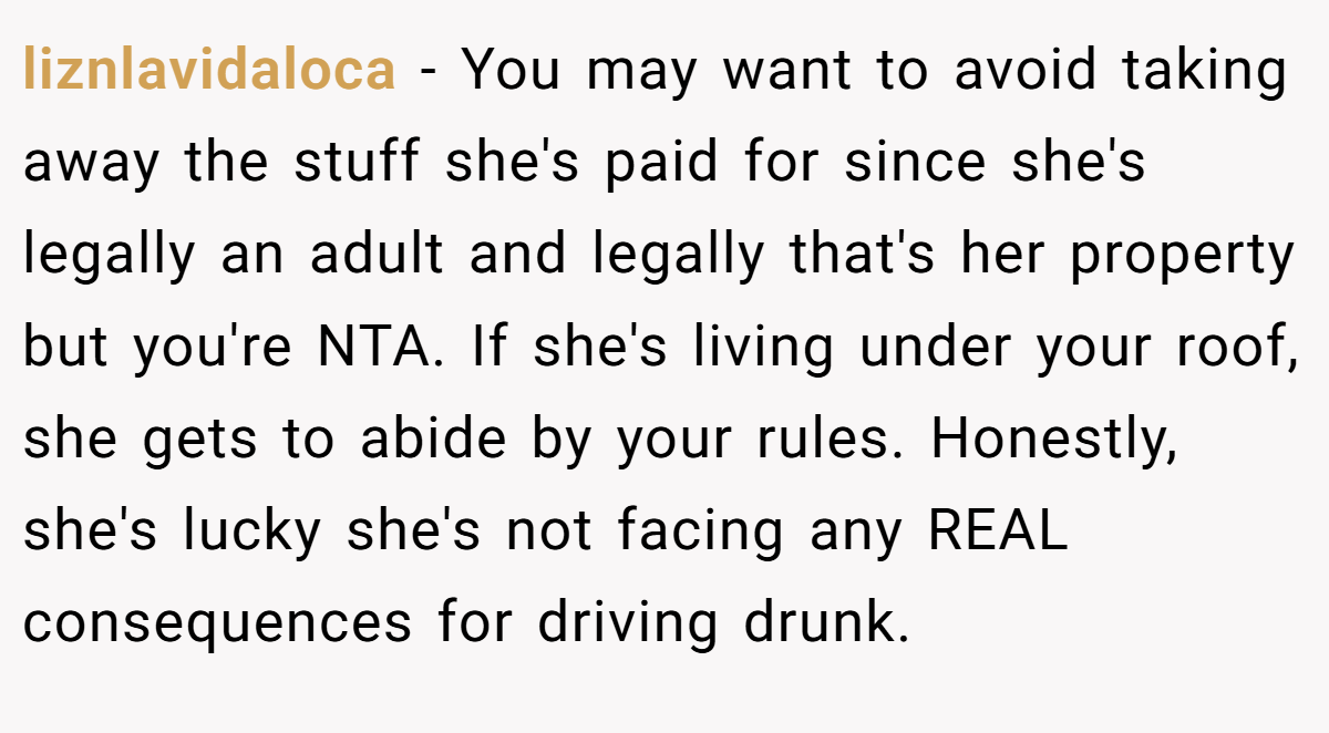 liznlavidaloca − You may want to avoid taking away the stuff she's paid for since she's legally an adult and legally that's her property but you're NTA. If she's living under your roof, she gets to abide by your rules. Honestly, she's lucky she's not facing any REAL consequences for driving drunk.