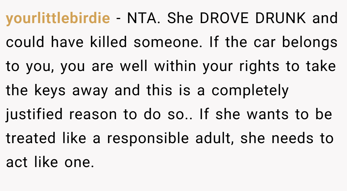 yourlittlebirdie − NTA. She DROVE DRUNK and could have killed someone. If the car belongs to you, you are well within your rights to take the keys away and this is a completely justified reason to do so.. If she wants to be treated like a responsible adult, she needs to act like one.