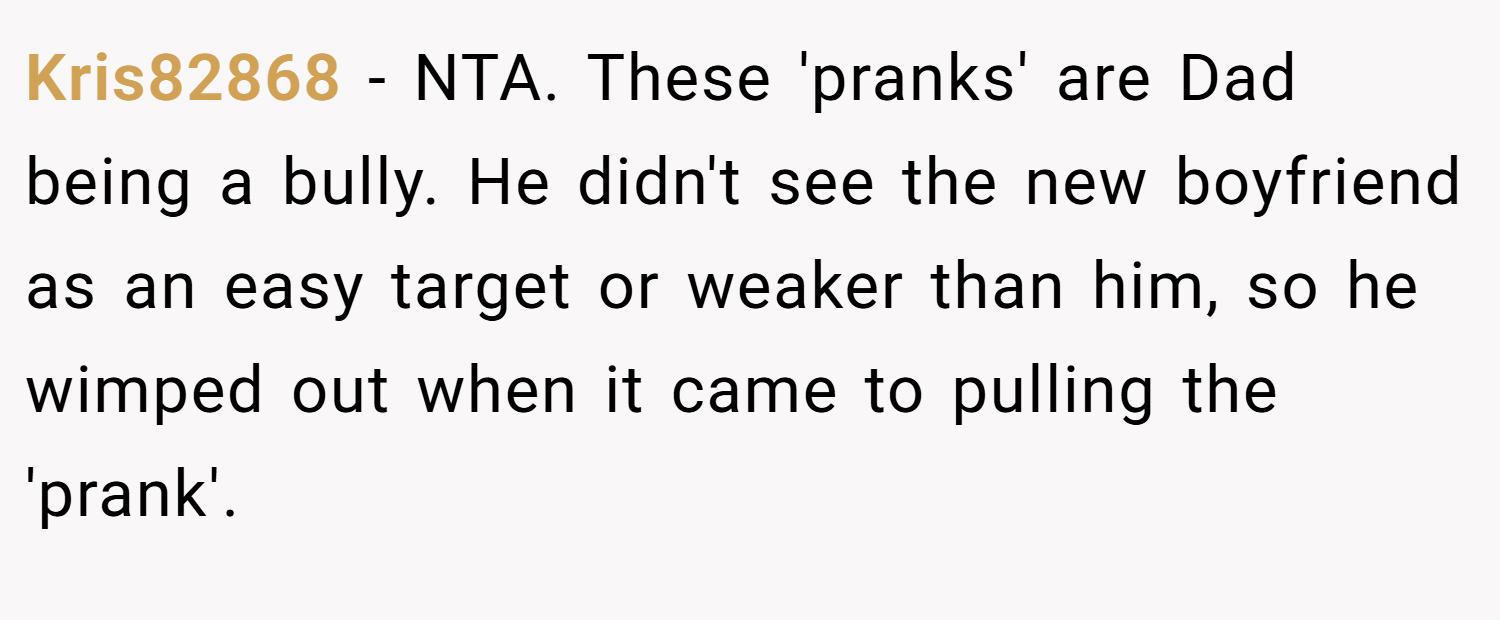 Kris82868 − NTA. These 'pranks' are Dad being a bully. He didn't see the new boyfriend as an easy target or weaker than him, so he wimped out when it came to pulling the 'prank'.