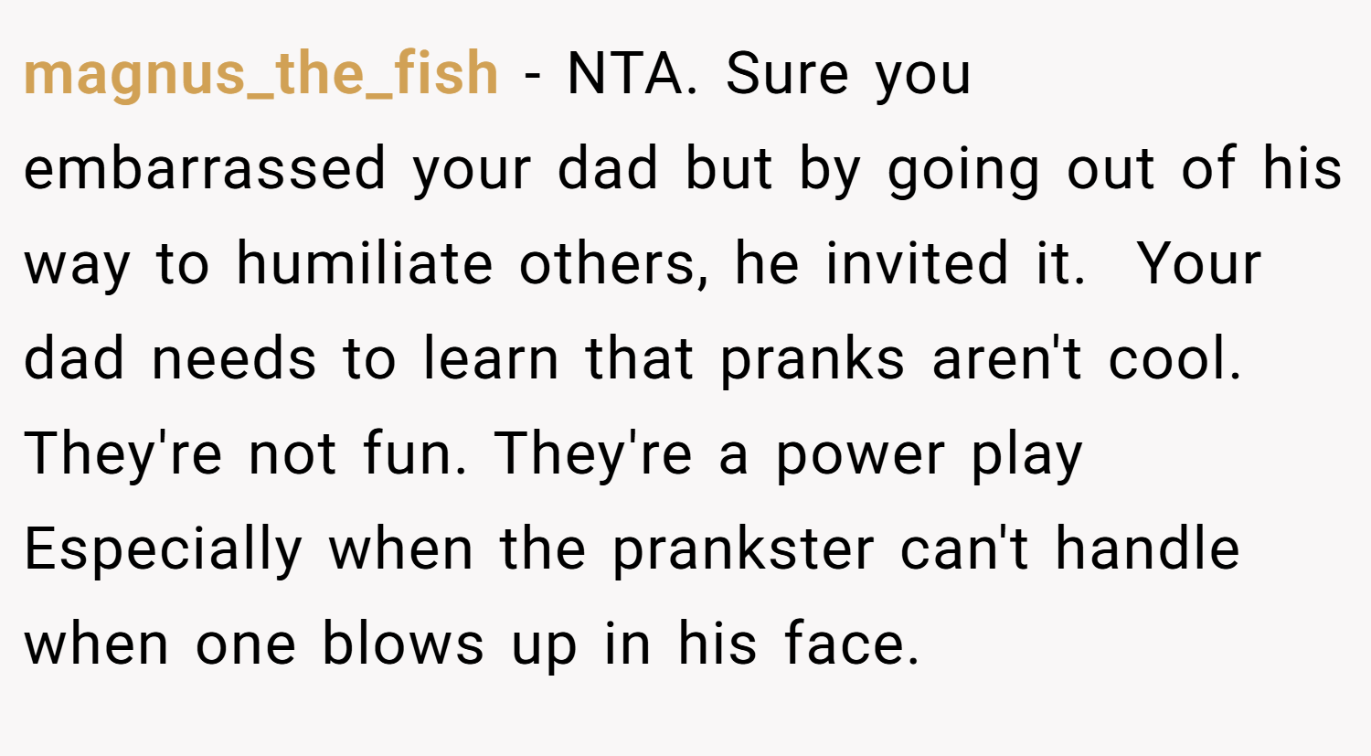 magnus_the_fish − NTA. Sure you embarrassed your dad but by going out of his way to humiliate others, he invited it.  Your dad needs to learn that pranks aren't cool. They're not fun. They're a power play Especially when the prankster can't handle when one blows up in his face.