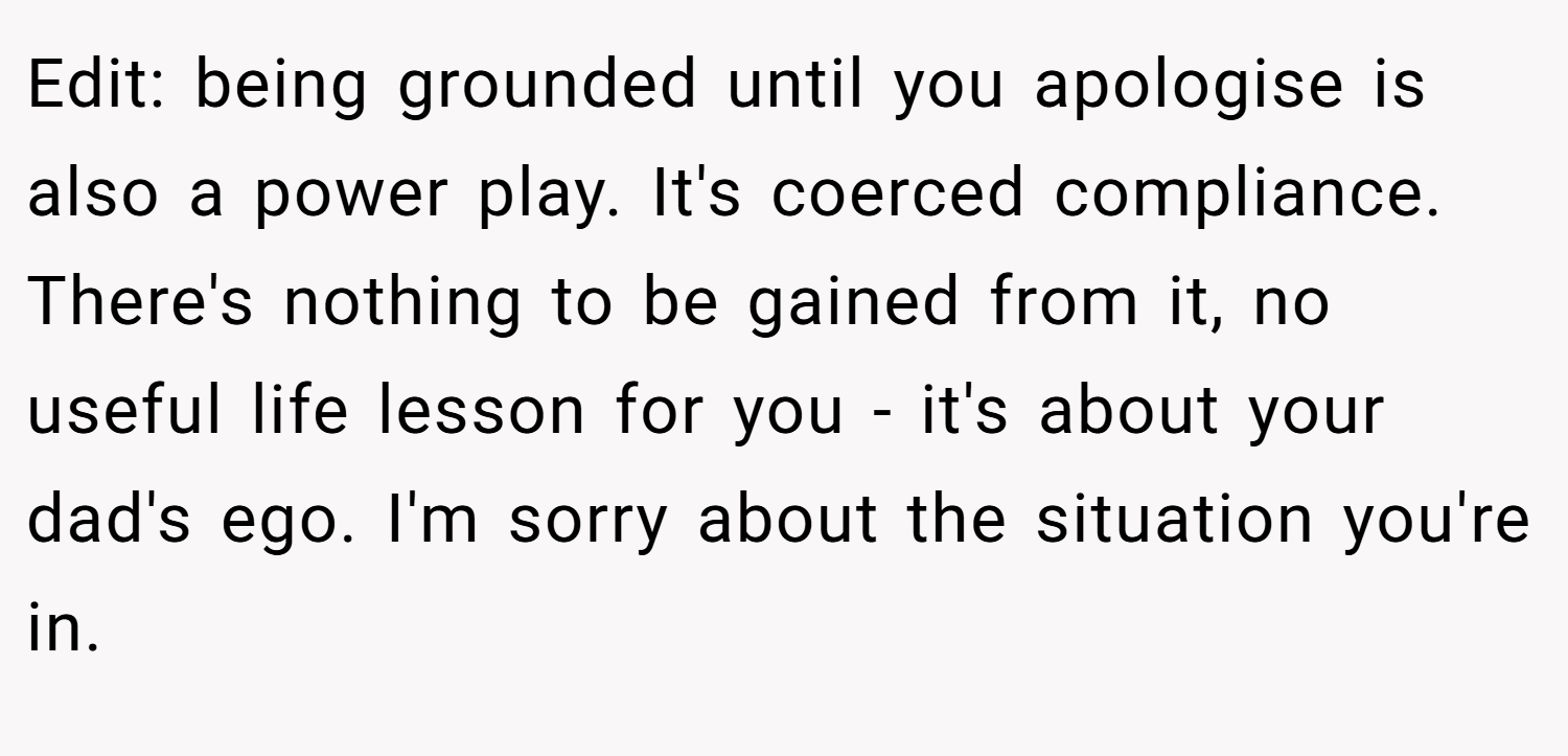 Edit: being grounded until you apologise is also a power play. It's coerced compliance. There's nothing to be gained from it, no useful life lesson for you - it's about your dad's ego. I'm sorry about the situation you're in. 
