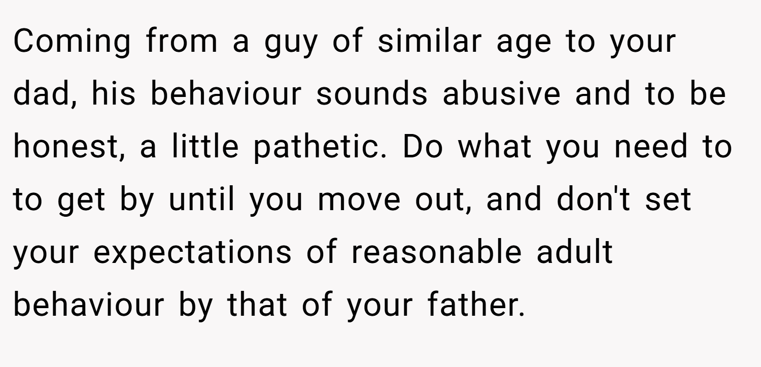 Coming from a guy of similar age to your dad, his behaviour sounds abusive and to be honest, a little pathetic. Do what you need to to get by until you move out, and don't set your expectations of reasonable adult behaviour by that of your father.