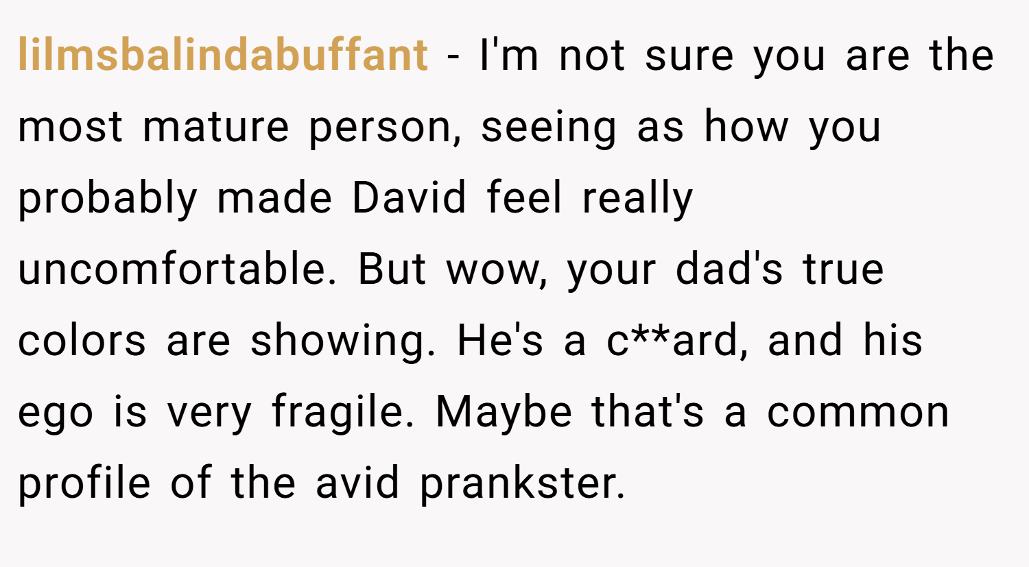 lilmsbalindabuffant − I'm not sure you are the most mature person, seeing as how you probably made David feel really uncomfortable. But wow, your dad's true colors are showing. He's a c**ard, and his ego is very fragile. Maybe that's a common profile of the avid prankster.