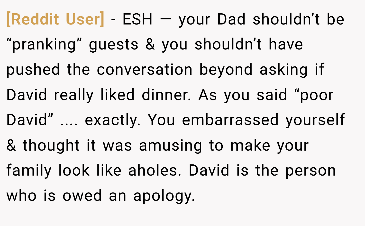 [Reddit User] − ESH — your Dad shouldn’t be “pranking” guests & you shouldn’t have pushed the conversation beyond asking if David really liked dinner. As you said “poor David” .... exactly. You embarrassed yourself & thought it was amusing to make your family look like aholes. David is the person who is owed an apology.