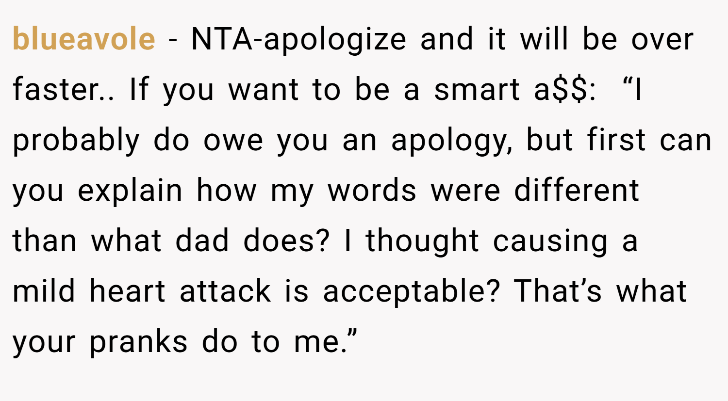 blueavole − NTA-apologize and it will be over faster.. If you want to be a smart a$$:  “I probably do owe you an apology, but first can you explain how my words were different than what dad does? I thought causing a mild heart attack is acceptable? That’s what your pranks do to me.”