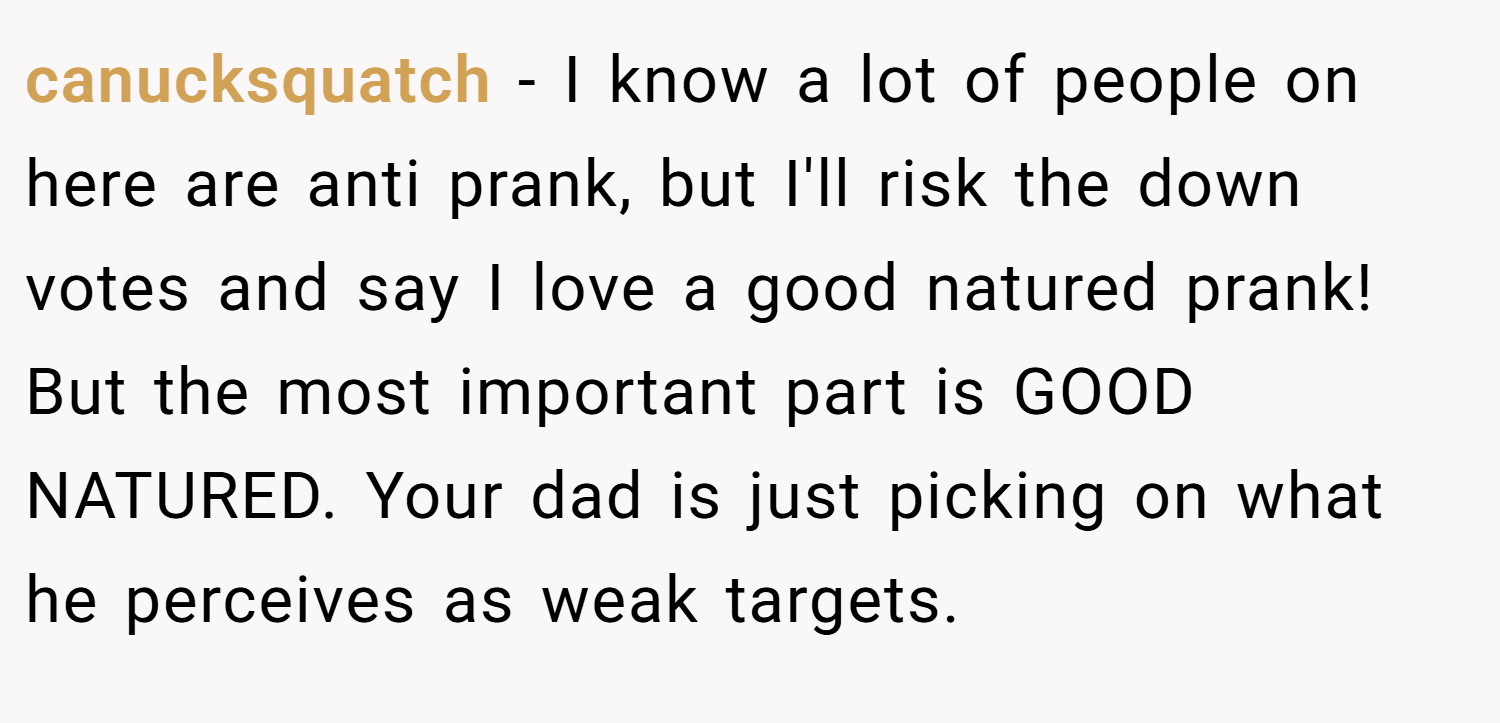 canucksquatch − I know a lot of people on here are anti prank, but I'll risk the down votes and say I love a good natured prank! But the most important part is GOOD NATURED. Your dad is just picking on what he perceives as weak targets.