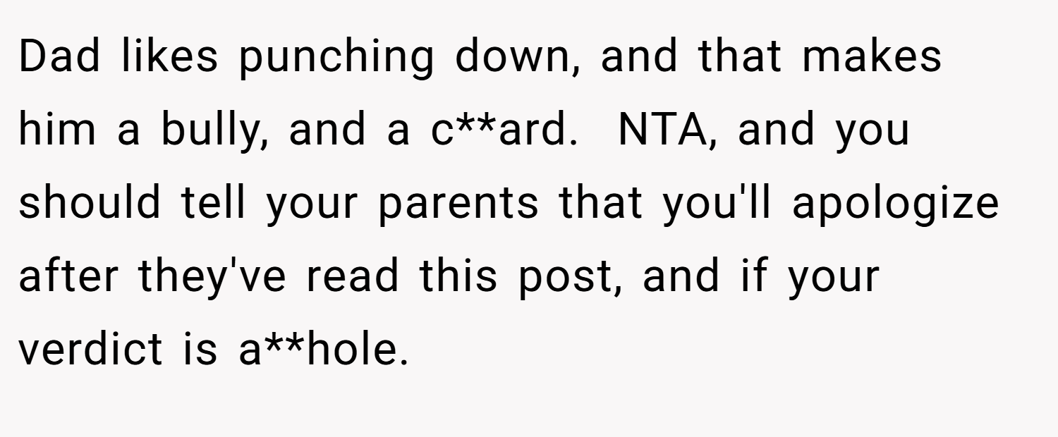 Dad likes punching down, and that makes him a bully, and a c**ard.  NTA, and you should tell your parents that you'll apologize after they've read this post, and if your verdict is a**hole.