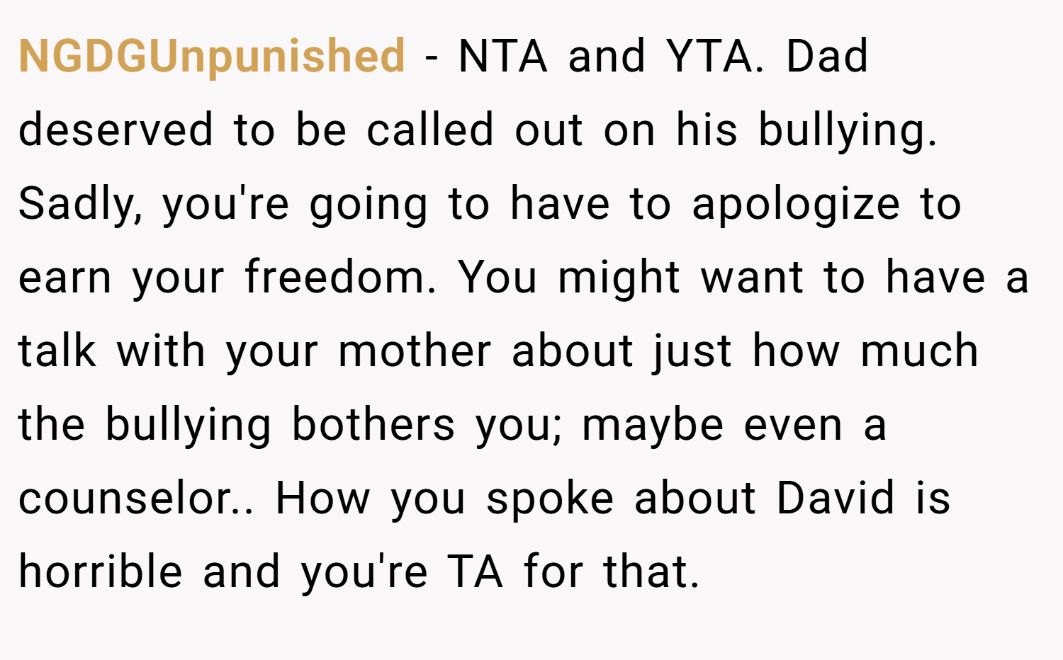 NGDGUnpunished − NTA and YTA. Dad deserved to be called out on his bullying. Sadly, you're going to have to apologize to earn your freedom. You might want to have a talk with your mother about just how much the bullying bothers you; maybe even a counselor.. How you spoke about David is horrible and you're TA for that.
