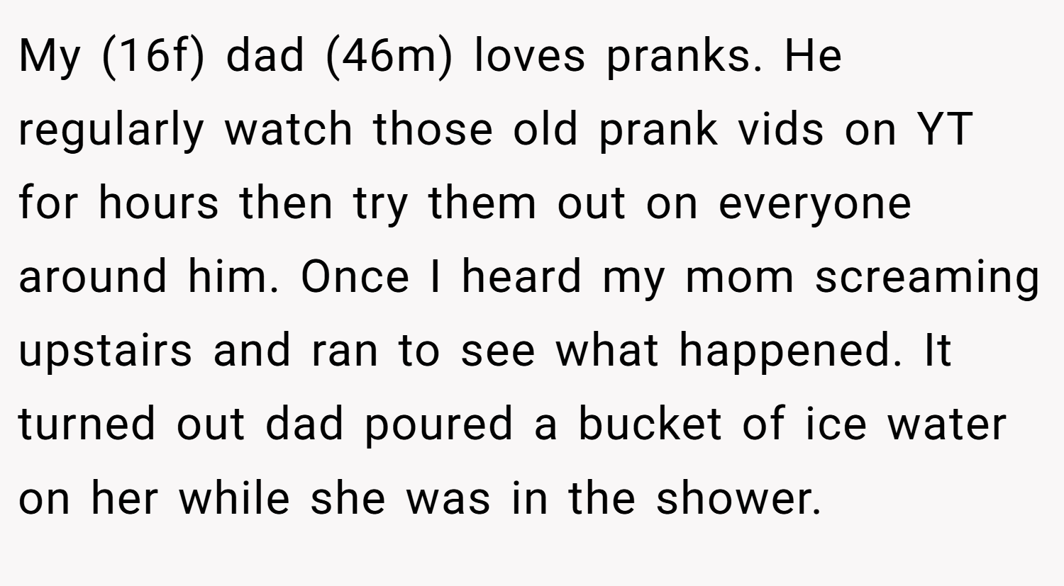 My (16f) dad (46m) loves pranks. He regularly watch those old prank vids on YT for hours then try them out on everyone around him. Once I heard my mom screaming upstairs and ran to see what happened. It turned out dad poured a bucket of ice water on her while she was in the shower.