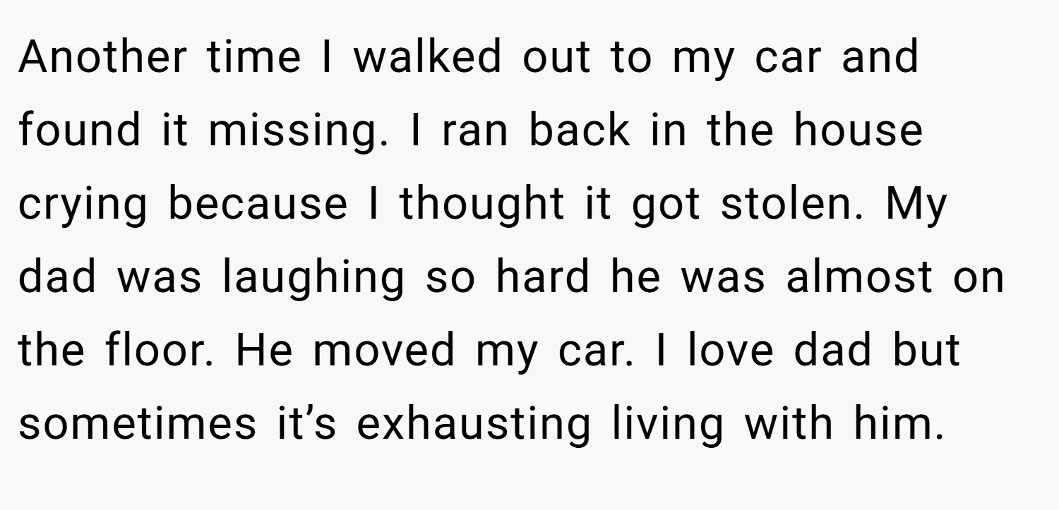 Another time I walked out to my car and found it missing. I ran back in the house crying because I thought it got stolen. My dad was laughing so hard he was almost on the floor. He moved my car. I love dad but sometimes it’s exhausting living with him.