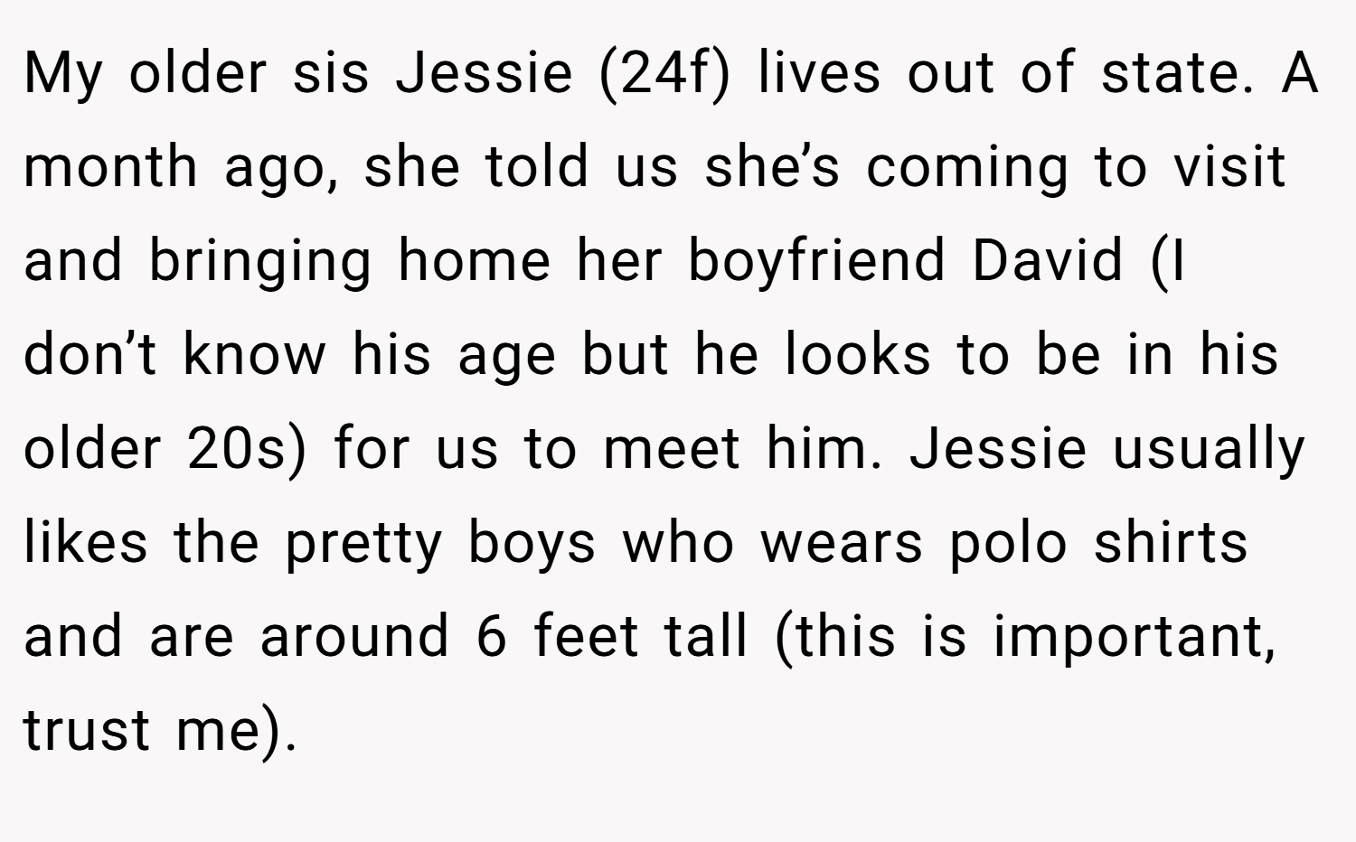 My older sis Jessie (24f) lives out of state. A month ago, she told us she’s coming to visit and bringing home her boyfriend David (I don’t know his age but he looks to be in his older 20s) for us to meet him. Jessie usually likes the pretty boys who wears polo shirts and are around 6 feet tall (this is important, trust me).