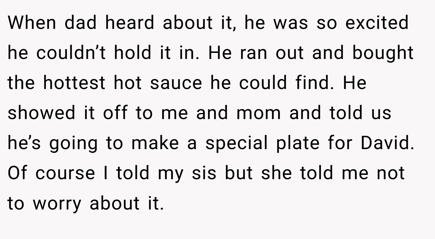 When dad heard about it, he was so excited he couldn’t hold it in. He ran out and bought the hottest hot sauce he could find. He showed it off to me and mom and told us he’s going to make a special plate for David. Of course I told my sis but she told me not to worry about it.