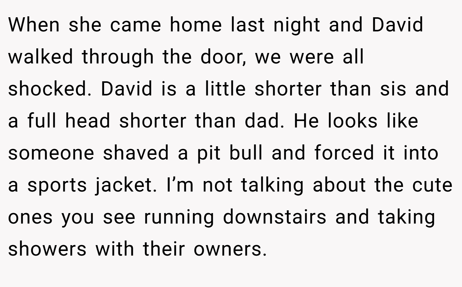 When she came home last night and David walked through the door, we were all shocked. David is a little shorter than sis and a full head shorter than dad. He looks like someone shaved a pit bull and forced it into a sports jacket. I’m not talking about the cute ones you see running downstairs and taking showers with their owners.