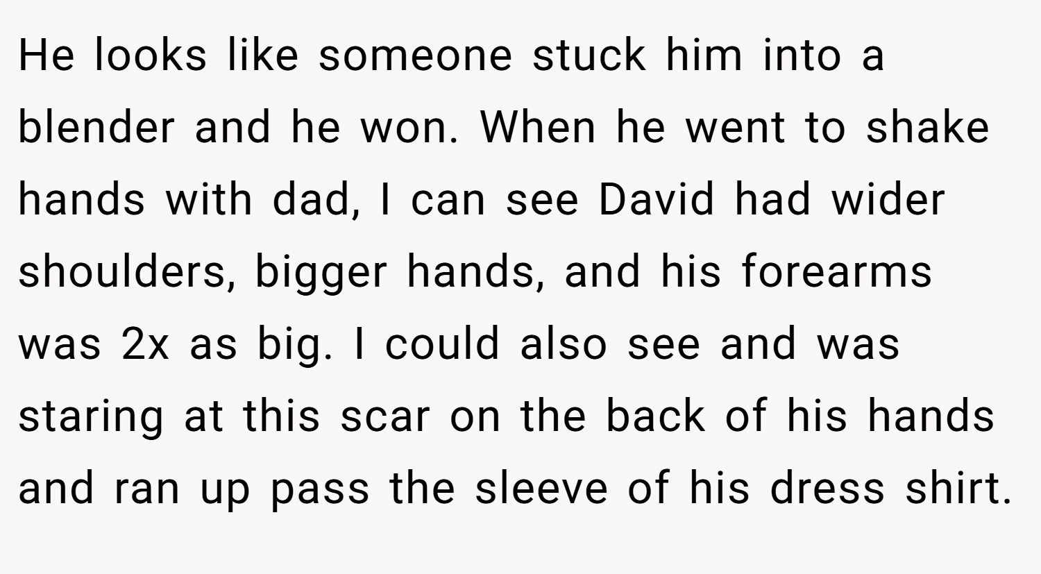 He looks like someone stuck him into a blender and he won. When he went to shake hands with dad, I can see David had wider shoulders, bigger hands, and his forearms was 2x as big. I could also see and was staring at this scar on the back of his hands and ran up pass the sleeve of his dress shirt.