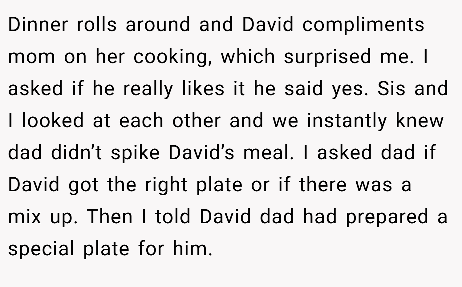 Dinner rolls around and David compliments mom on her cooking, which surprised me. I asked if he really likes it he said yes. Sis and I looked at each other and we instantly knew dad didn’t spike David’s meal. I asked dad if David got the right plate or if there was a mix up. Then I told David dad had prepared a special plate for him.