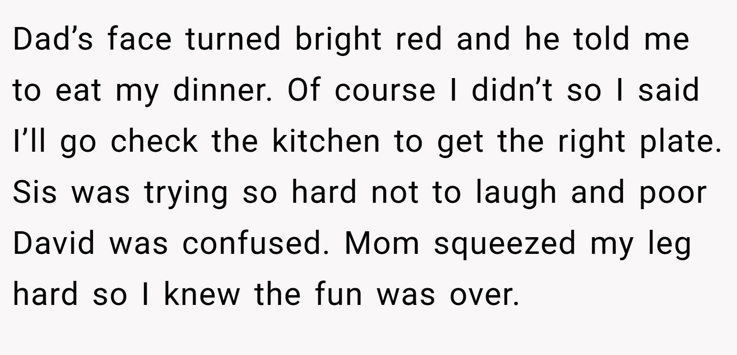 Dad’s face turned bright red and he told me to eat my dinner. Of course I didn’t so I said I’ll go check the kitchen to get the right plate. Sis was trying so hard not to laugh and poor David was confused. Mom squeezed my leg hard so I knew the fun was over.