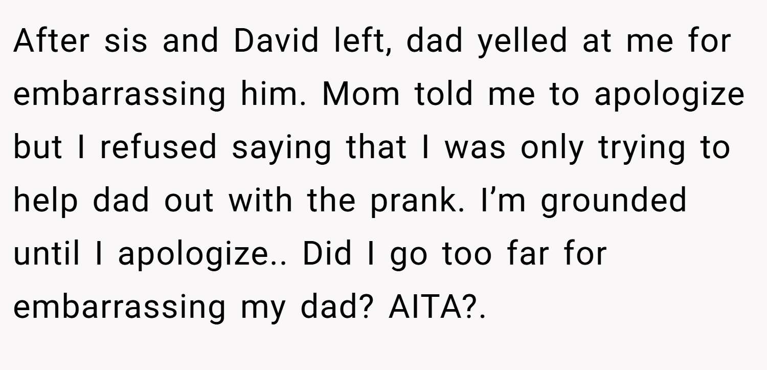 After sis and David left, dad yelled at me for embarrassing him. Mom told me to apologize but I refused saying that I was only trying to help dad out with the prank. I’m grounded until I apologize.. Did I go too far for embarrassing my dad? AITA?.
