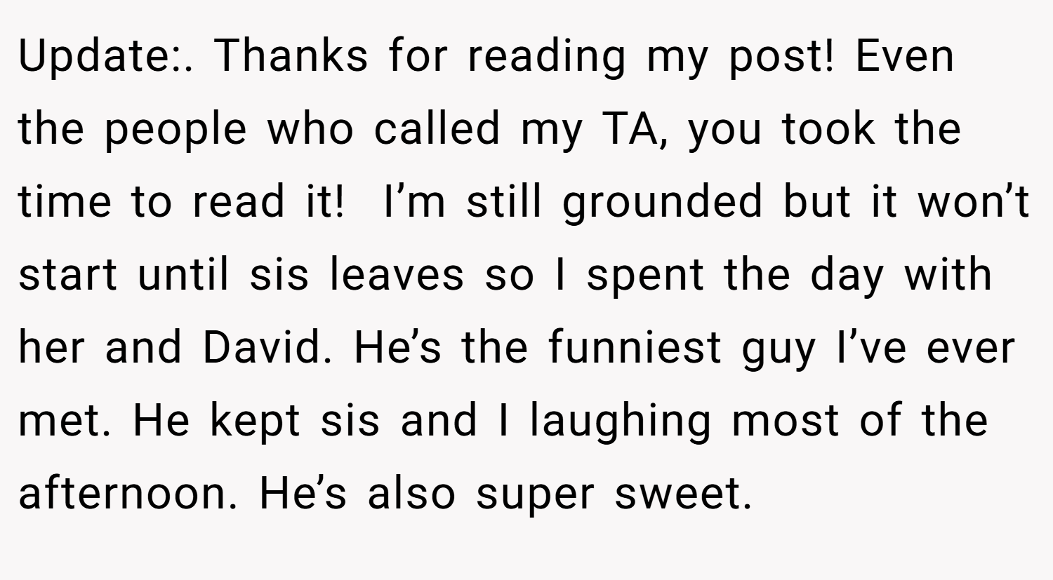 Update:. Thanks for reading my post! Even the people who called my TA, you took the time to read it!  I’m still grounded but it won’t start until sis leaves so I spent the day with her and David. He’s the funniest guy I’ve ever met. He kept sis and I laughing most of the afternoon. He’s also super sweet.