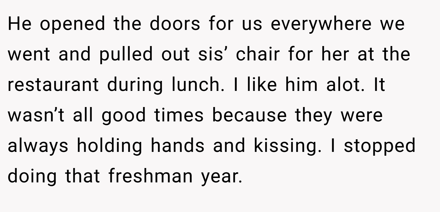 He opened the doors for us everywhere we went and pulled out sis’ chair for her at the restaurant during lunch. I like him alot. It wasn’t all good times because they were always holding hands and kissing. I stopped doing that freshman year.