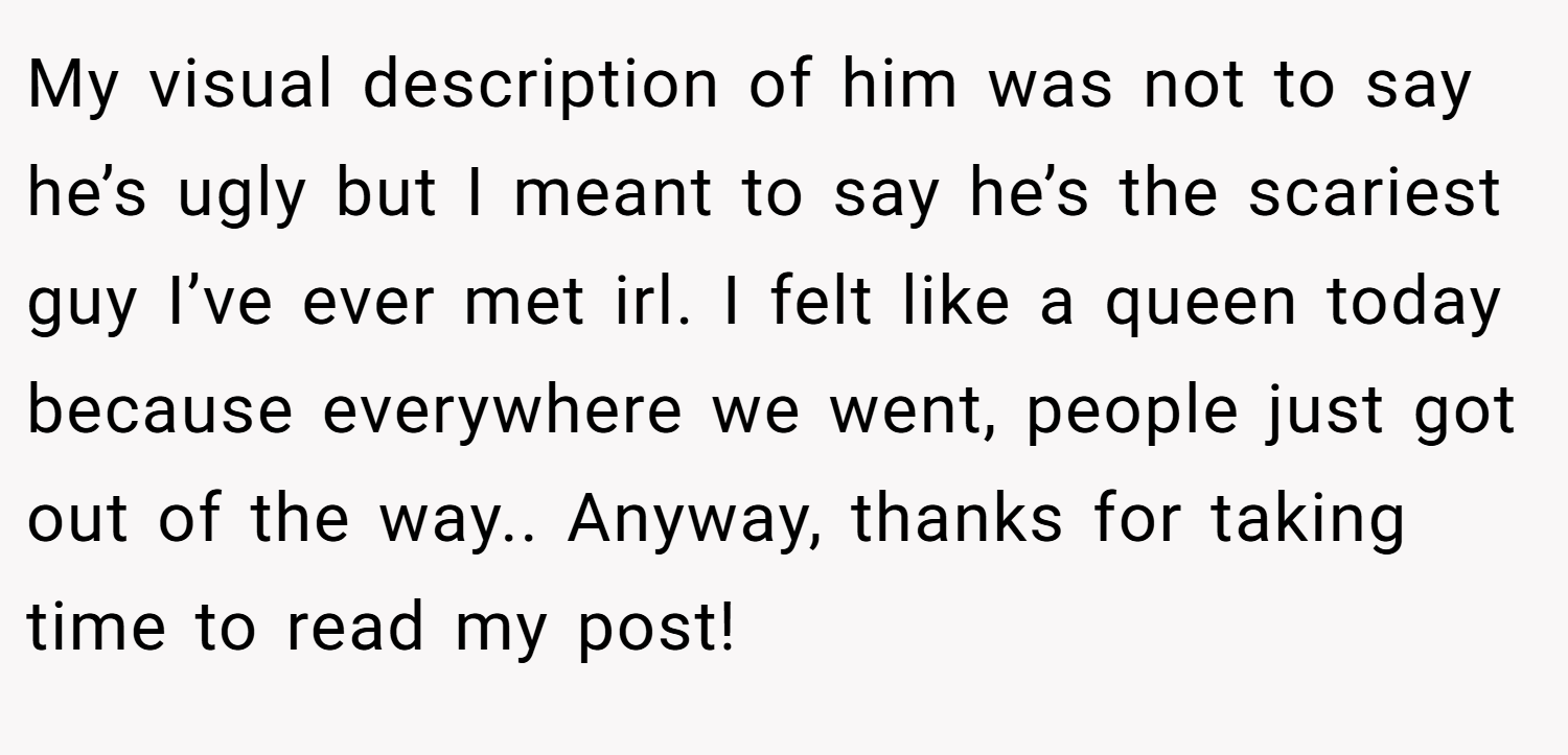 My visual description of him was not to say he’s ugly but I meant to say he’s the scariest guy I’ve ever met irl. I felt like a queen today because everywhere we went, people just got out of the way.. Anyway, thanks for taking time to read my post!