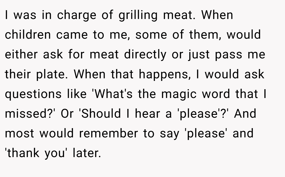 I was in charge of grilling meat. When children came to me, some of them, would either ask for meat directly or just pass me their plate. When that happens, I would ask questions like 'What's the magic word that I missed?' Or 'Should I hear a 'please'?' And most would remember to say 'please' and 'thank you' later.