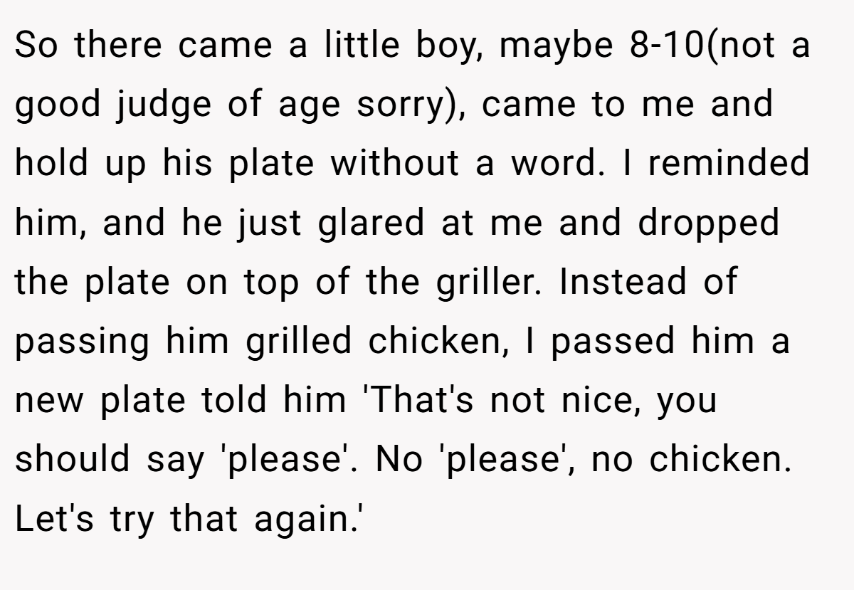 So there came a little boy, maybe 8-10(not a good judge of age sorry), came to me and hold up his plate without a word. I reminded him, and he just glared at me and dropped the plate on top of the griller. Instead of passing him grilled chicken, I passed him a new plate told him 'That's not nice, you should say 'please'. No 'please', no chicken. Let's try that again.'