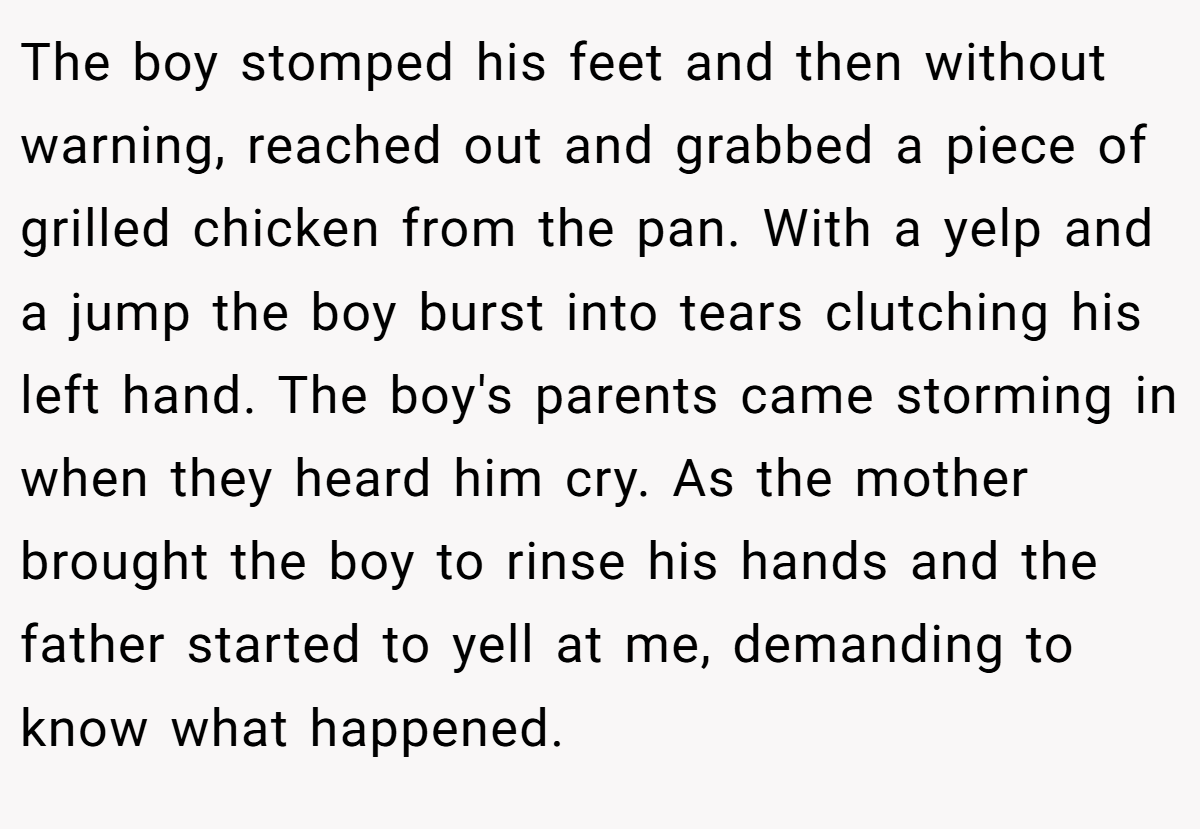 The boy stomped his feet and then without warning, reached out and grabbed a piece of grilled chicken from the pan. With a yelp and a jump the boy burst into tears clutching his left hand. The boy's parents came storming in when they heard him cry. As the mother brought the boy to rinse his hands and the father started to yell at me, demanding to know what happened.