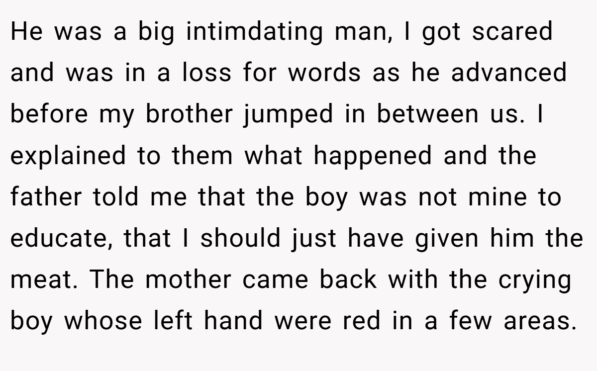 He was a big intimdating man, I got scared and was in a loss for words as he advanced before my brother jumped in between us. I explained to them what happened and the father told me that the boy was not mine to educate, that I should just have given him the meat. The mother came back with the crying boy whose left hand were red in a few areas.