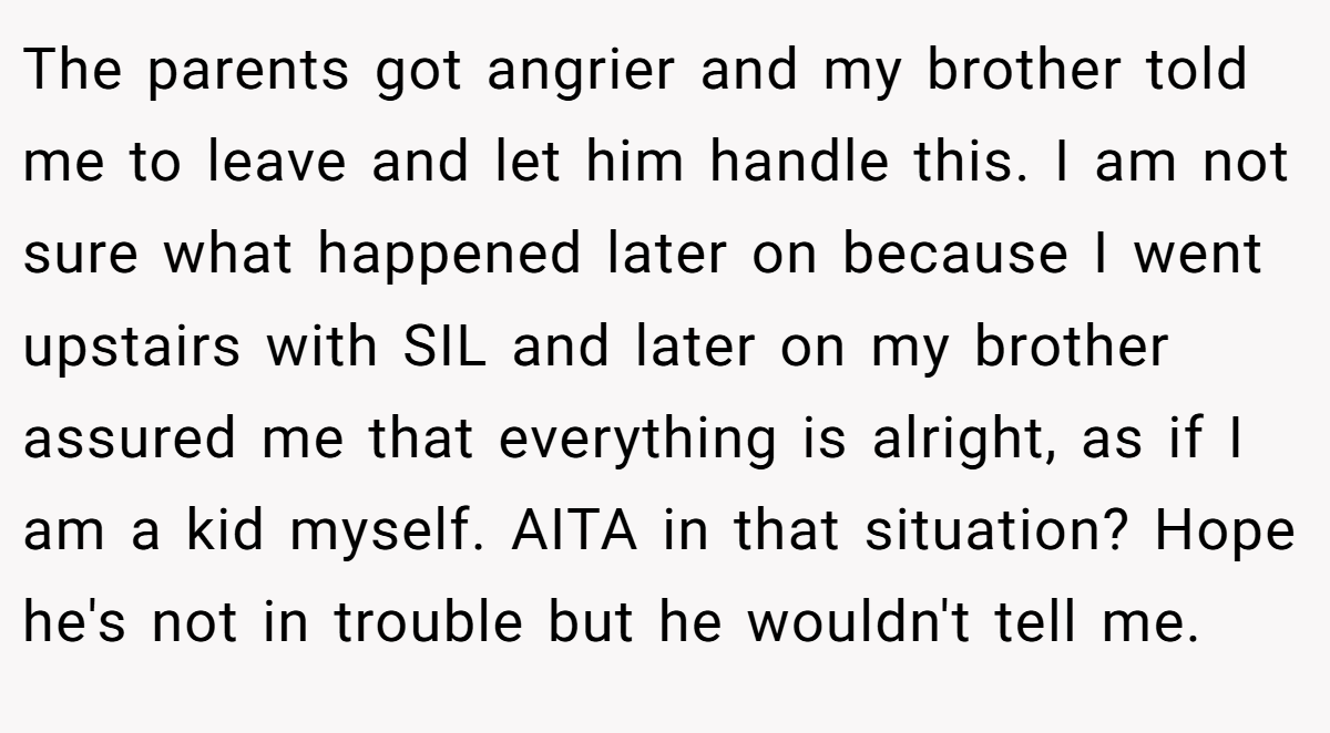 The parents got angrier and my brother told me to leave and let him handle this. I am not sure what happened later on because I went upstairs with SIL and later on my brother assured me that everything is alright, as if I am a kid myself. AITA in that situation? Hope he's not in trouble but he wouldn't tell me.