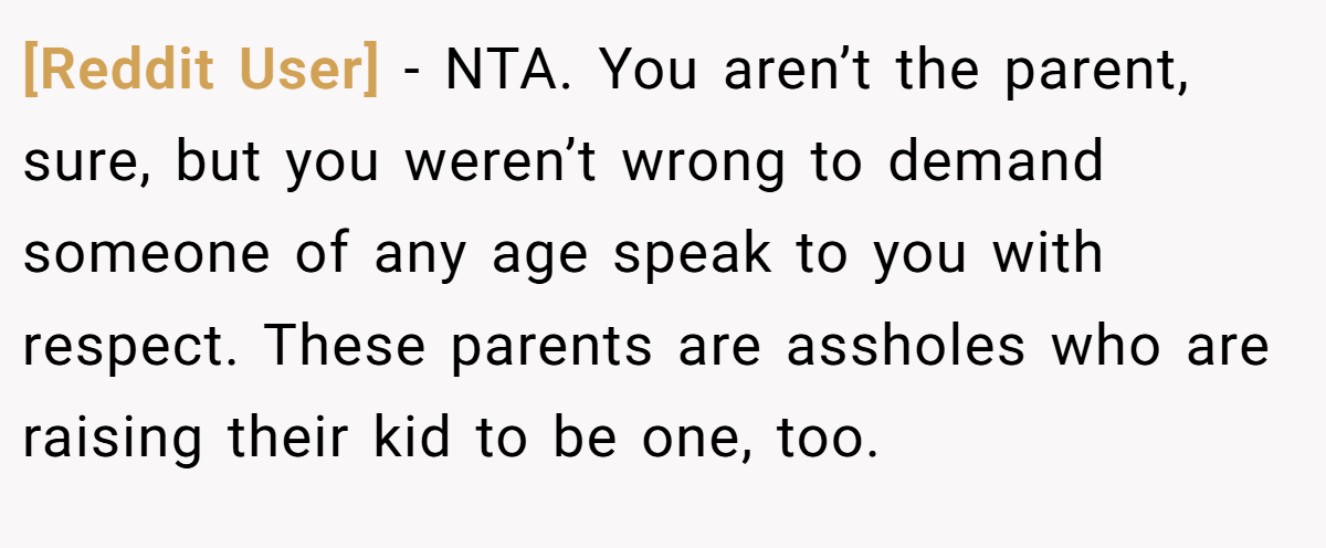 [Reddit User] − NTA. You aren’t the parent, sure, but you weren’t wrong to demand someone of any age speak to you with respect. These parents are assholes who are raising their kid to be one, too.