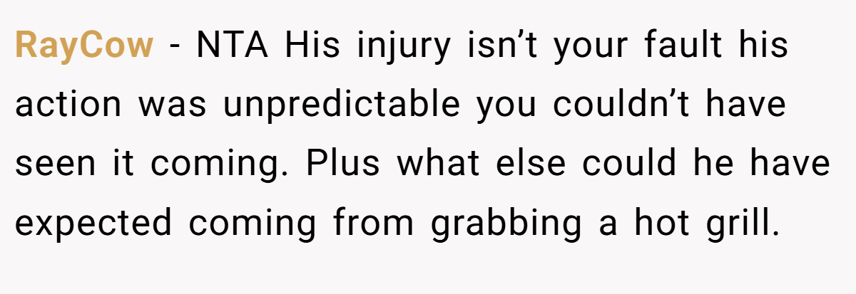 RayCow − NTA His injury isn’t your fault his action was unpredictable you couldn’t have seen it coming. Plus what else could he have expected coming from grabbing a hot grill.