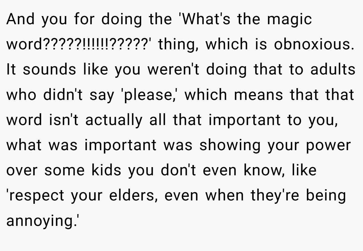 And you for doing the 'What's the magic word?????!!!!!!?????' thing, which is obnoxious. It sounds like you weren't doing that to adults who didn't say 'please,' which means that that word isn't actually all that important to you, what was important was showing your power over some kids you don't even know, like 'respect your elders, even when they're being annoying.'
