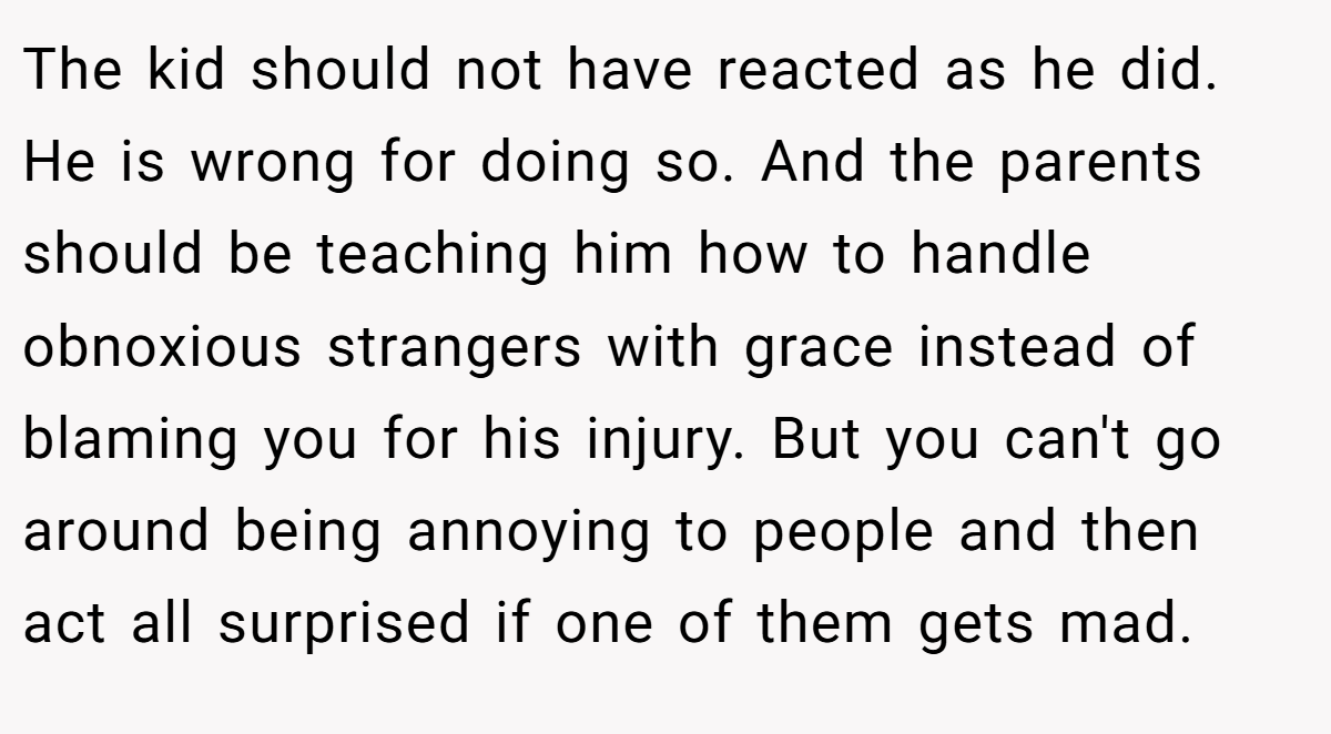 The kid should not have reacted as he did. He is wrong for doing so. And the parents should be teaching him how to handle obnoxious strangers with grace instead of blaming you for his injury. But you can't go around being annoying to people and then act all surprised if one of them gets mad.