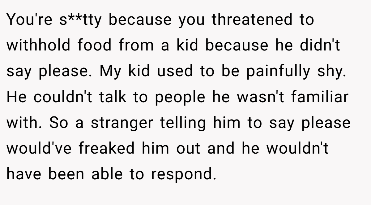 You're s**tty because you threatened to withhold food from a kid because he didn't say please. My kid used to be painfully shy. He couldn't talk to people he wasn't familiar with. So a stranger telling him to say please would've freaked him out and he wouldn't have been able to respond.