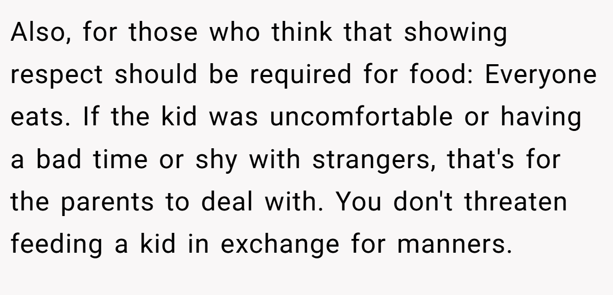 Also, for those who think that showing respect should be required for food: Everyone eats. If the kid was uncomfortable or having a bad time or shy with strangers, that's for the parents to deal with. You don't threaten feeding a kid in exchange for manners.