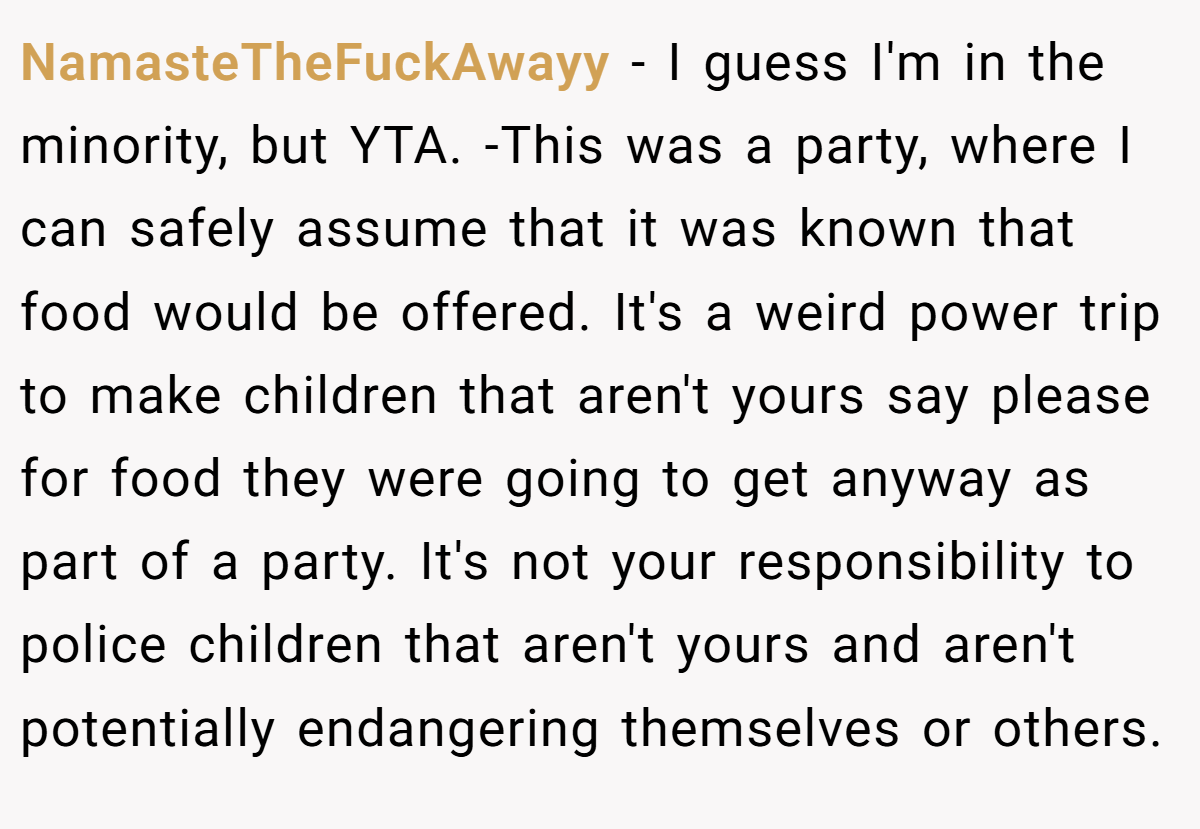 NamasteTheFuckAwayy − I guess I'm in the minority, but YTA. -This was a party, where I can safely assume that it was known that food would be offered. It's a weird power trip to make children that aren't yours say please for food they were going to get anyway as part of a party. It's not your responsibility to police children that aren't yours and aren't potentially endangering themselves or others.