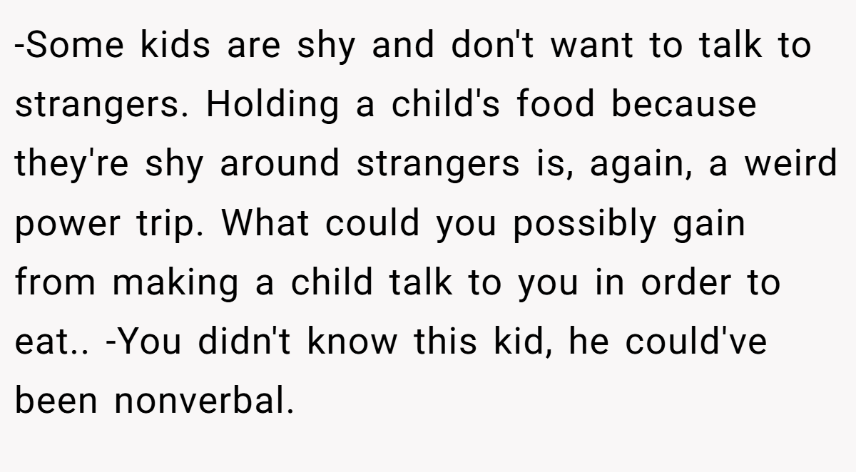 -Some kids are shy and don't want to talk to strangers. Holding a child's food because they're shy around strangers is, again, a weird power trip. What could you possibly gain from making a child talk to you in order to eat.. -You didn't know this kid, he could've been nonverbal.