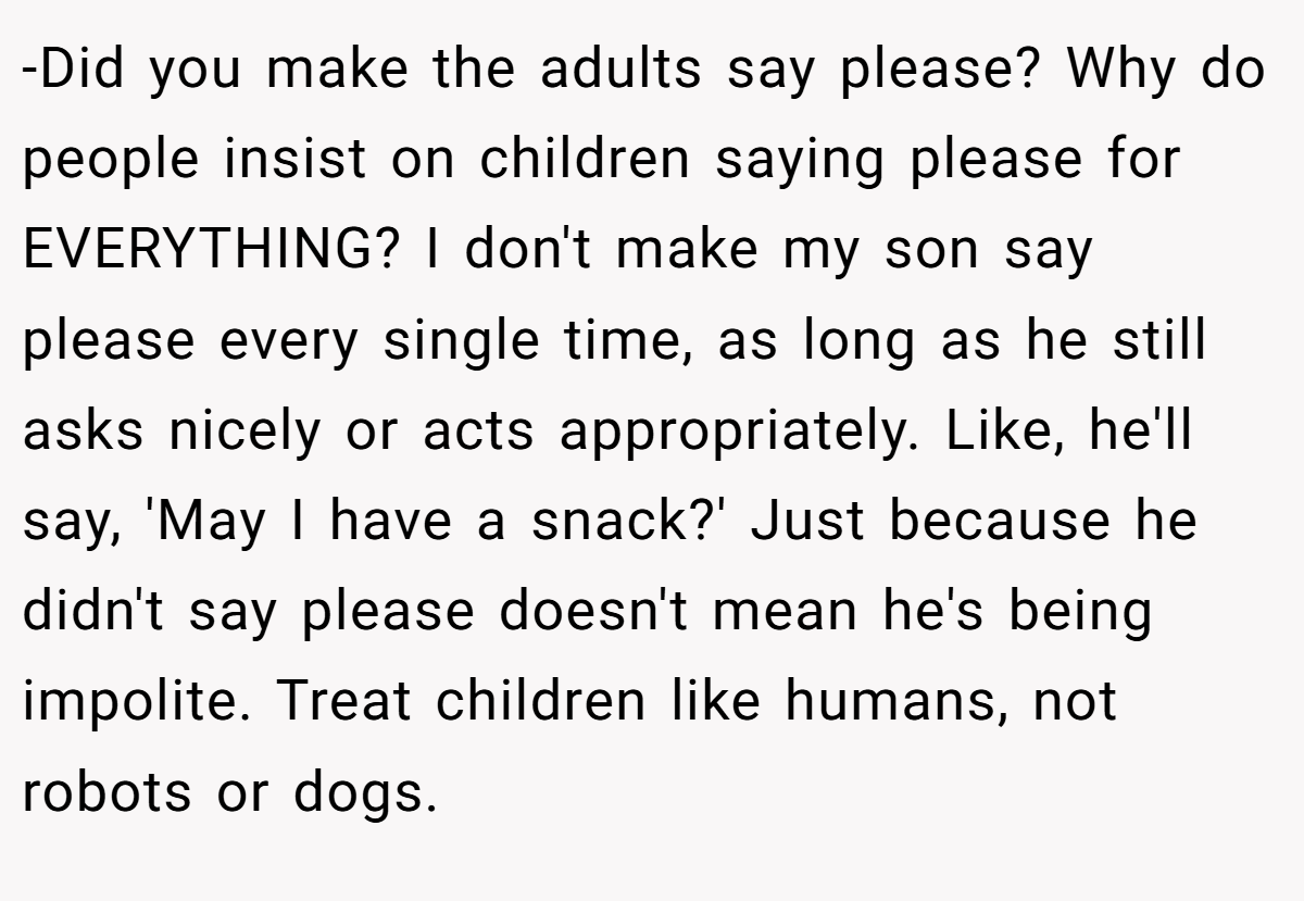 -Did you make the adults say please? Why do people insist on children saying please for EVERYTHING? I don't make my son say please every single time, as long as he still asks nicely or acts appropriately. Like, he'll say, 'May I have a snack?' Just because he didn't say please doesn't mean he's being impolite. Treat children like humans, not robots or dogs.