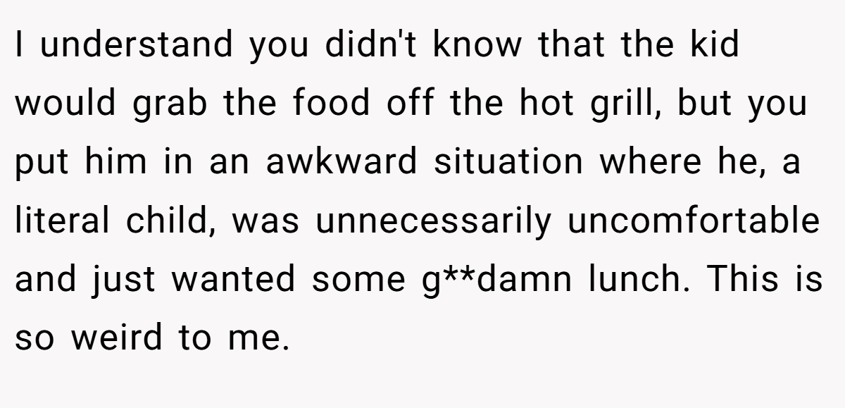 I understand you didn't know that the kid would grab the food off the hot grill, but you put him in an awkward situation where he, a literal child, was unnecessarily uncomfortable and just wanted some g**damn lunch. This is so weird to me.