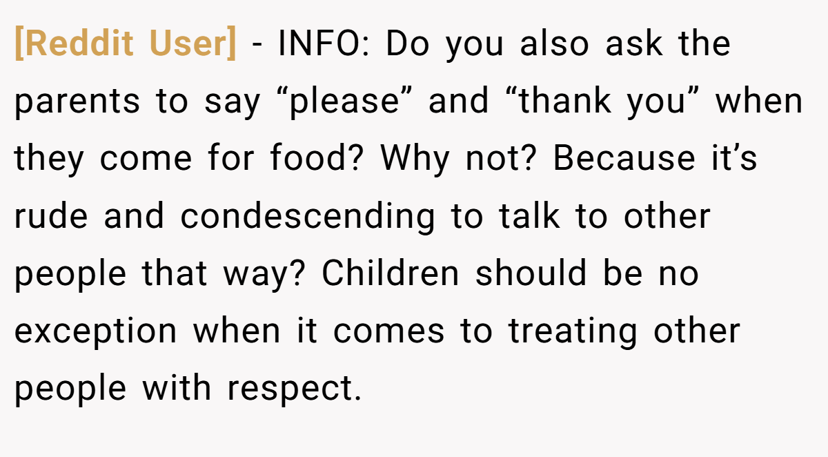[Reddit User] − INFO: Do you also ask the parents to say “please” and “thank you” when they come for food? Why not? Because it’s rude and condescending to talk to other people that way? Children should be no exception when it comes to treating other people with respect.