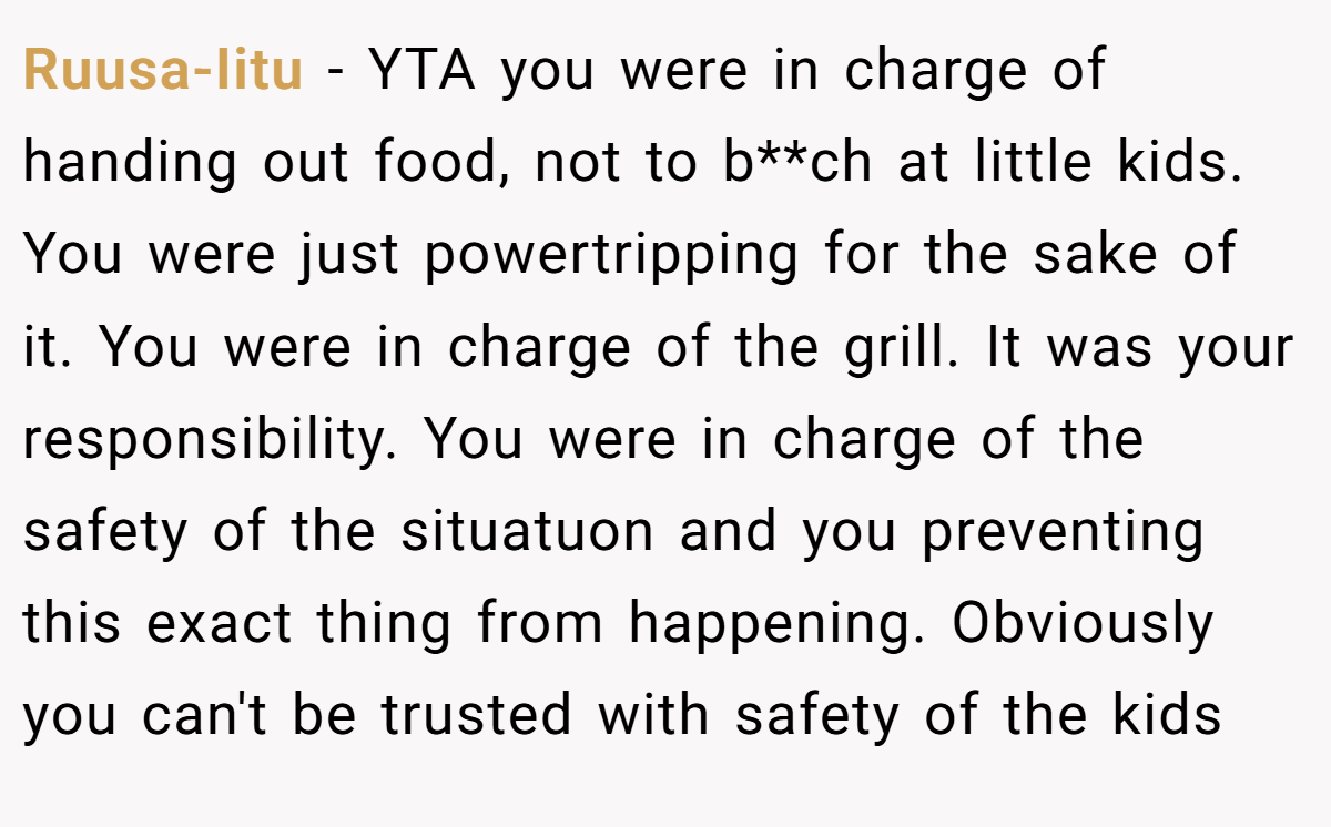 Ruusa-Iitu − YTA you were in charge of handing out food, not to b**ch at little kids. You were just powertripping for the sake of it. You were in charge of the grill. It was your responsibility. You were in charge of the safety of the situatuon and you preventing this exact thing from happening. Obviously you can't be trusted with safety of the kids