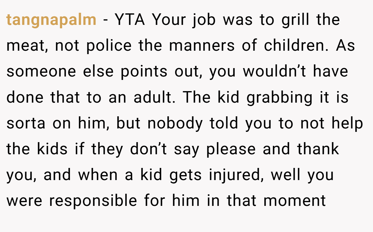 tangnapalm − YTA Your job was to grill the meat, not police the manners of children. As someone else points out, you wouldn’t have done that to an adult. The kid grabbing it is sorta on him, but nobody told you to not help the kids if they don’t say please and thank you, and when a kid gets injured, well you were responsible for him in that moment