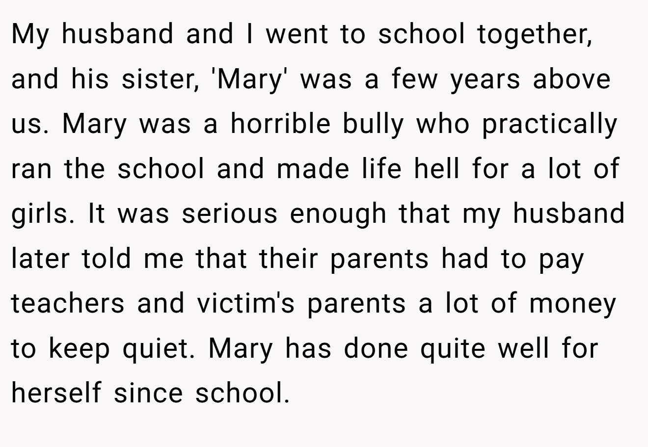 My husband and I went to school together, and his sister, 'Mary' was a few years above us. Mary was a horrible bully who practically ran the school and made life hell for a lot of girls. It was serious enough that my husband later told me that their parents had to pay teachers and victim's parents a lot of money to keep quiet. Mary has done quite well for herself since school.