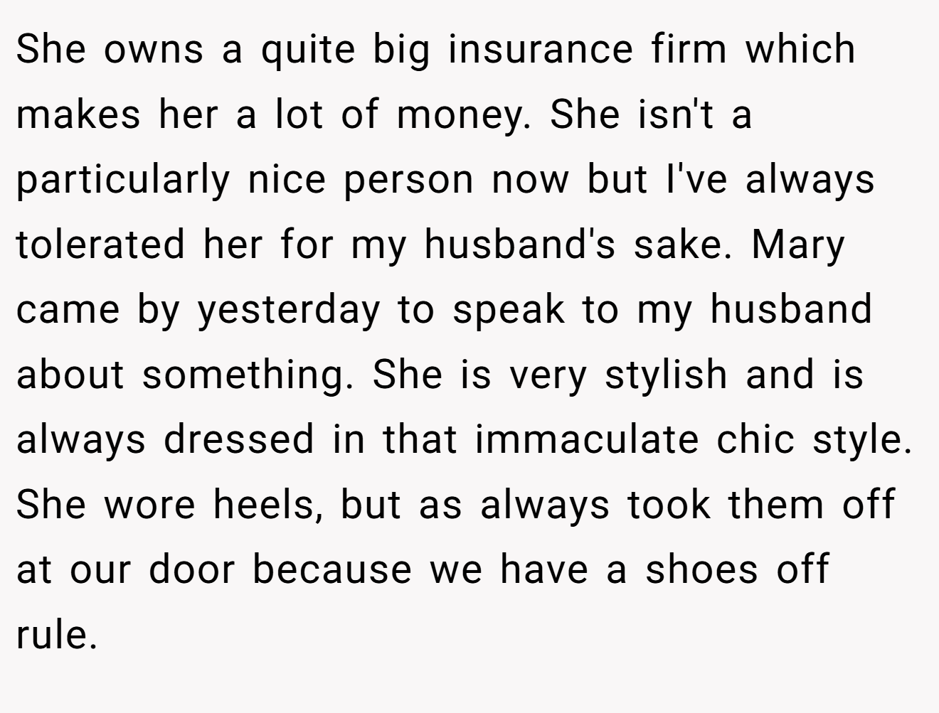 She owns a quite big insurance firm which makes her a lot of money. She isn't a particularly nice person now but I've always tolerated her for my husband's sake. Mary came by yesterday to speak to my husband about something. She is very stylish and is always dressed in that immaculate chic style. She wore heels, but as always took them off at our door because we have a shoes off rule.