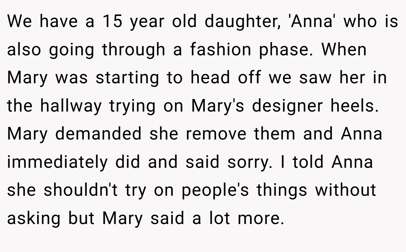 We have a 15 year old daughter, 'Anna' who is also going through a fashion phase. When Mary was starting to head off we saw her in the hallway trying on Mary's designer heels. Mary demanded she remove them and Anna immediately did and said sorry. I told Anna she shouldn't try on people's things without asking but Mary said a lot more.