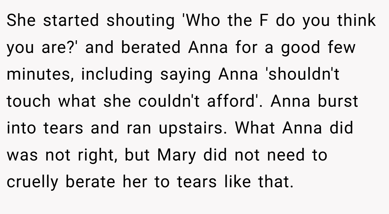 She started shouting 'Who the F do you think you are?' and berated Anna for a good few minutes, including saying Anna 'shouldn't touch what she couldn't afford'. Anna burst into tears and ran upstairs. What Anna did was not right, but Mary did not need to cruelly berate her to tears like that.