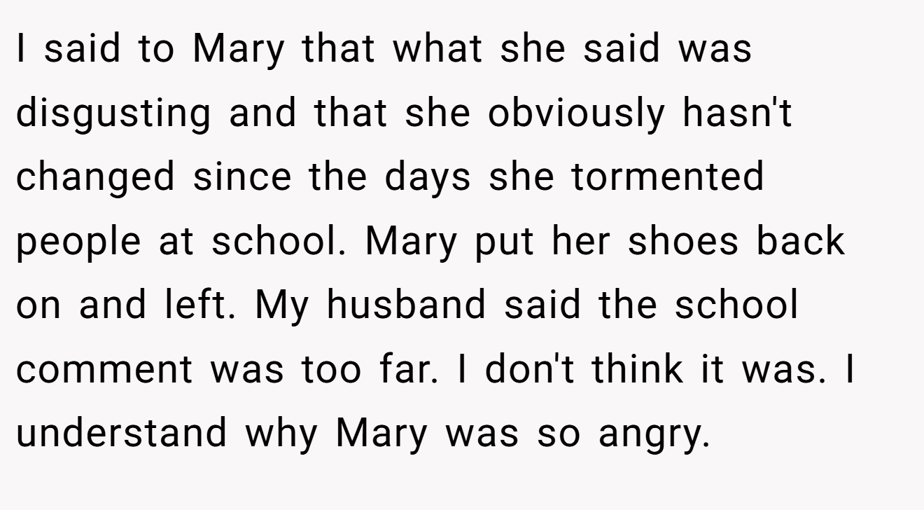 I said to Mary that what she said was disgusting and that she obviously hasn't changed since the days she tormented people at school. Mary put her shoes back on and left. My husband said the school comment was too far. I don't think it was. I understand why Mary was so angry.