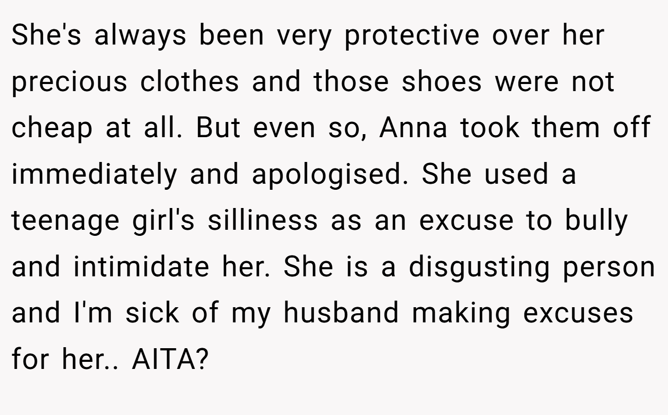 She's always been very protective over her precious clothes and those shoes were not cheap at all. But even so, Anna took them off immediately and apologised. She used a teenage girl's silliness as an excuse to bully and intimidate her. She is a disgusting person and I'm sick of my husband making excuses for her.. AITA?