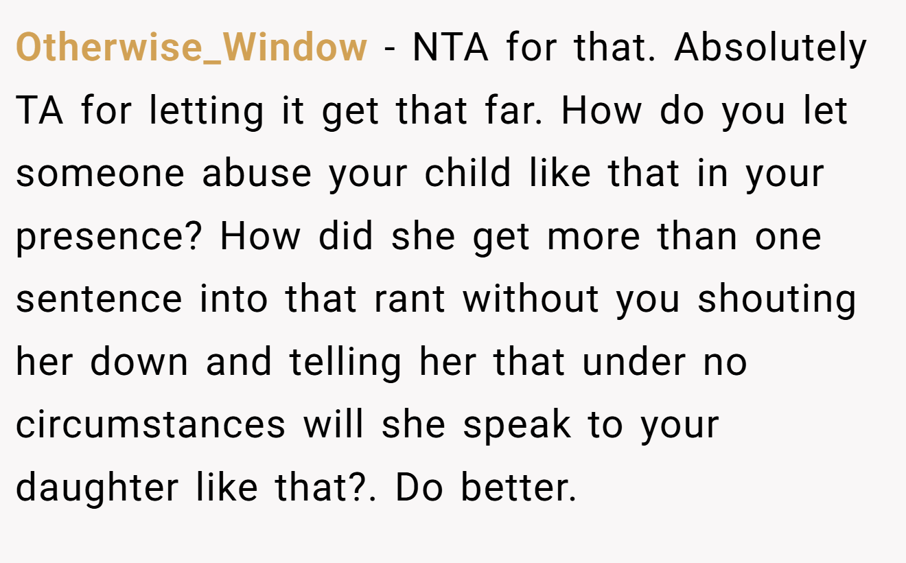 Otherwise_Window - NTA for that. Absolutely TA for letting it get that far. How do you let someone abuse your child like that in your presence? How did she get more than one sentence into that rant without you shouting her down and telling her that under no circumstances will she speak to your daughter like that?. Do better.