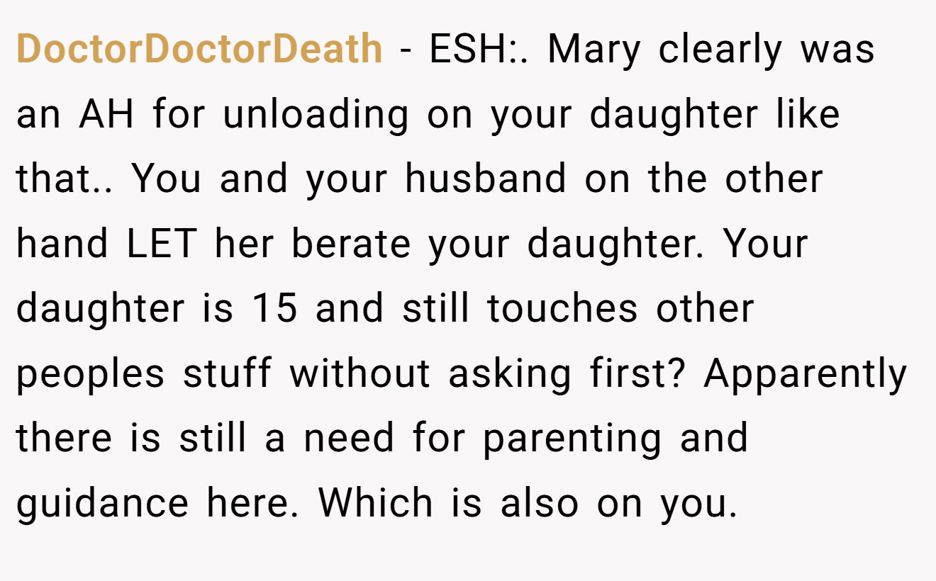 DoctorDoctorDeath - ESH:. Mary clearly was an AH for unloading on your daughter like that.. You and your husband on the other hand LET her berate your daughter. Your daughter is 15 and still touches other peoples stuff without asking first? Apparently there is still a need for parenting and guidance here. Which is also on you.